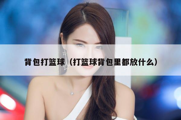 背包打篮球（打篮球背包里都放什么）