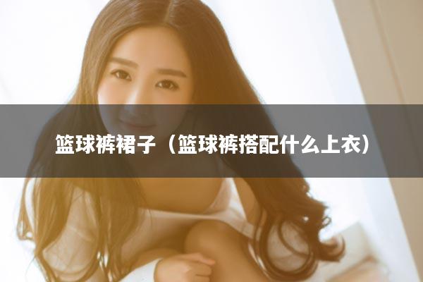 篮球裤裙子（篮球裤搭配什么上衣）