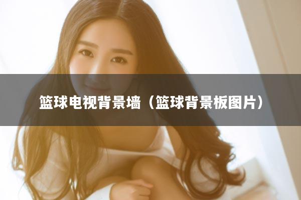 篮球电视背景墙（篮球背景板图片）
