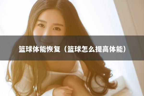篮球体能恢复（篮球怎么提高体能）