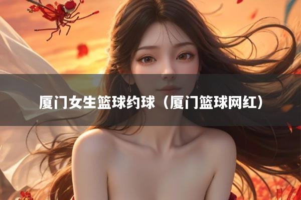 厦门女生篮球约球（厦门篮球网红）